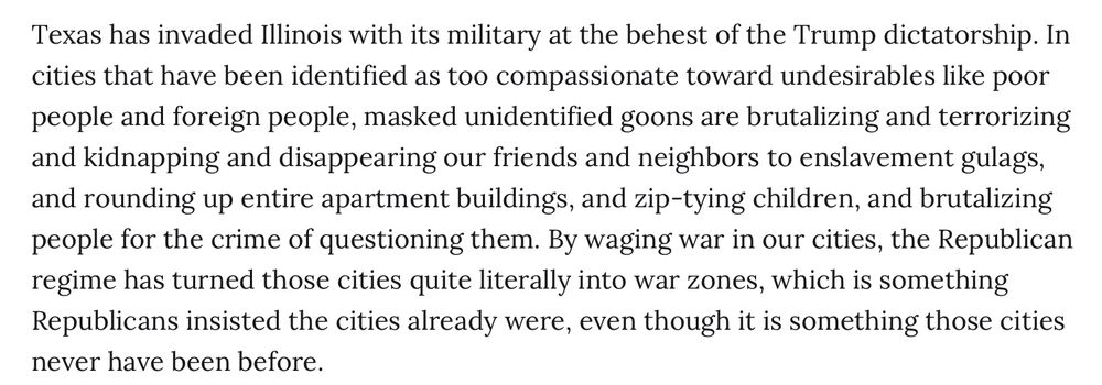 Texas has invaded Illinois with its military at the behest of the Trump dictatorship. In cities that have been identified as too compassionate toward undesirables like poor people and foreign people, masked unidentified goons are brutalizing and terrorizing and kidnapping and disappearing our friends and neighbors to enslavement gulags, and rounding up entire apartment buildings, and zip-tying children, and brutalizing people for the crime of questioning them. By waging war in our cities, the Republican regime has turned those cities quite literally into war zones, which is something Republicans insisted the cities already were, even though it is something those cities never have been before.
