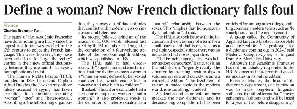 Define a woman? Now French dictionary falls foul
France
Charles Bremner - Paris
The sages of the Académie Française have done nothing in a hurry since the august institution was created in the 17th century to police the French language. This week, however, they have been called on to “urgently rectify” entries in their new official dictionary because they are said to be sexist, homophobic and racist.

The Human Rights League (HRL), founded in 1898 to defend Captain Alfred Dreyfus, the Jewish army officer falsely accused of spying, has taken exception to definitions including “woman”, “race” and “heterosexual”. According to the left-leaning organisation, they convey out-of-date attitudes that conflict with modern views on inclusion and tolerance.

Its protest followed criticism of the lexicon of 53,000 words released last week by the 24-member academy, after the completion of a four-volume update of the previous eighth edition, which was published in 1935.