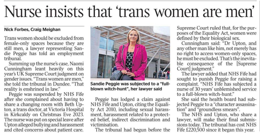 Nurse insists that ‘trans women are men’ Nick Forbes, Craig Meighan Sandie Peggie was subjected to a “fullblown witch-hunt”, her lawyer said Trans women should be excluded from female-only spaces because they are still men, a lawyer representing Sandie Peggie has told an employment tribunal. Summing up the nurse’s case, Naomi Cunningham leant heavily on this year’s UK Supreme Court judgment on gender issues. “Trans women are men,” she told the tribunal in Dundee. “That reality is enshrined in law.” Peggie was suspended by NHS Fife after she complained about having to share a changing room with Beth Upton, a trans doctor, at Victoria Hospital in Kirkcaldy on Christmas Eve 2023. The nurse was put on special leave after Upton alleged bullying and harassment and cited concerns about patient care. Peggie has lodged a claim against NHS Fife and Upton, citing the Equality Act 2010, including sexual harassment, harassment related to a protected belief, indirect discrimination and victimisation. The tribunal had begun before the Supreme Court ruled that, for the purposes of the Equality Act, women were defined by their biological sex. #TransAgendaClips
