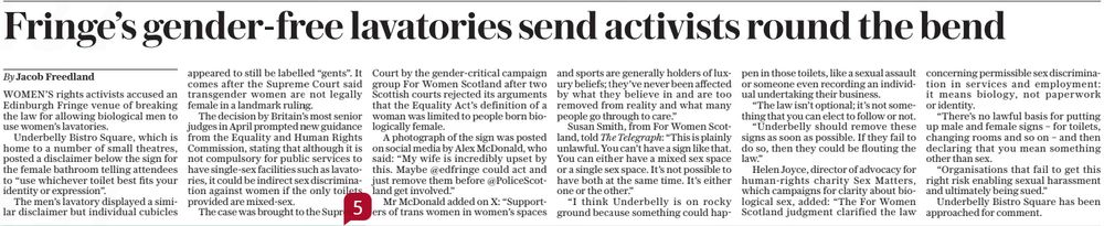 Fringe’s gender-free lavatories send activists round the bend
The Daily Telegraph4 Aug 2025By Jacob Freedland
WOMEN’S rights activists accused an Edinburgh Fringe venue of breaking the law for allowing biological men to use women’s lavatories.

Underbelly Bistro Square, which is home to a number of small theatres, posted a disclaimer below the sign for the female bathroom telling attendees to “use whichever toilet best fits your identity or expression”.

The men’s lavatory displayed a similar disclaimer but individual cubicles appeared to still be labelled “gents”. It comes after the Supreme Court said transgender women are not legally female in a landmark ruling.

The decision by Britain’s most senior judges in April prompted new guidance from the Equality and Human Rights Commission, stating that although it is not compulsory for public services to have single-sex facilities such as lavatories, it could be indirect sex discrimination against women if the only toilets provided are mixed-sex.

The case was brought to the Supreme

Court by the gender-critical campaign group For Women Scotland after two Scottish courts rejected its arguments that the Equality Act’s definition of a woman was limited to people born biologically female.

A photograph of the sign was posted on social media by Alex Mcdonald, who said: “My wife is incredibly upset by this. Maybe @edfringe could act and just remove them before @Policescotland get involved.”

Mr Mcdonald added on X: “Supporters of trans women in women’s spaces and sports are generally holders of luxury beliefs; they’ve never been affected by what they believe in and are too removed from reality and what many people go through to care.”

Susan Smith, from For Women Scotland, told The Telegraph: “This is plainly unlawful. You can’t have a sign like that. You can either have a mixed sex space or a single sex space. It’s not possible to have both at the same time. It’s either one or the other.”

#TransAgendaClips