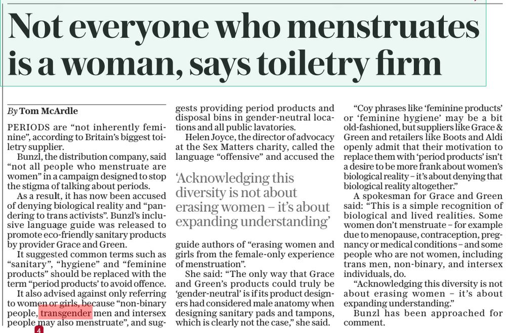Not everyone who menstruates is a woman, says toiletry firm
The Sunday Telegraph1 Jun 2025By Tom McArdle
PERIODS are “not inherently feminine”, according to Britain’s biggest toiletry supplier.

Bunzl, the distribution company, said “not all people who menstruate are women” in a campaign designed to stop the stigma of talking about periods.

As a result, it has now been accused of denying biological reality and “pandering to trans activists”. Bunzl’s inclusive language guide was released to promote eco-friendly sanitary products by provider Grace and Green.

It suggested common terms such as “sanitary”, “hygiene” and “feminine products” should be replaced with the term “period products’ to avoid offence.

It also advised against only referring to women or girls, because “non-binary people, transgender men and intersex people may also menstruate”, and suggests providing period products and disposal bins in gender-neutral locations and all public lavatories.

Helen Joyce, the director of advocacy at the Sex Matters charity, called the language “offensive” and accused the

‘Acknowledging this diversity is not about erasing women – it’s about expanding understanding’

guide authors of “erasing women and girls from the female-only experience of menstruation”.

She said: “The only way that Grace and Green’s products could truly be ‘gender-neutral’ is if its product designers had considered male anatomy when designing sanitary pads and tampons, which is clearly not the case,” she said.

“Coy phrases like ‘feminine products’ or ‘feminine hygiene’ may be a bit old-fashioned, but suppliers like Grace & Green and retailers like Boots and Aldi openly admit that their motivation to replace them with ‘period products’ isn’t a desire to be more frank about women’s biological reality – it’s about denying that biological reality altogether.”

#TransAgendaClips
