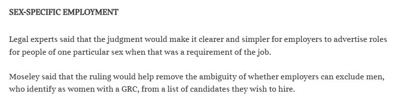 SEX-SPECIFIC EMPLOYMENT 

Legal experts said that the judgment would make it clearer and simpler for employers to advertise roles for people of one particular sex when that was a requirement of the job.

Moseley said that the ruling would help remove the ambiguity of whether employers can exclude men, who identify as women with a GRC, from a list of candidates they wish to hire.