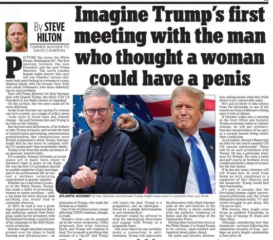 Imagine Trump’s first meeting with the man who thought a woman could have a penis
The Mail on Sunday7 Jul 2024By STEVE HILTON FORMER ADVISER TO DAVID CAMERON

ATLANTIC ACCORD? Sir Keir Starmer and Donald Trump might have more in common than you think
PICTURE the scene: the White House, Washington DC. The first meeting between the new President and the new Prime Minister. The north London human rights lawyer who can’t tell you whether various intimate body parts belong to a woman or a man, shaking hands with the former New York real estate billionaire who most definitely has no such problem.