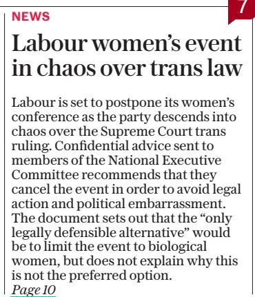 Labour women’s event in chaos over trans law
Party told to drop women’s meeting with members on ruling executive at odds with Government position
The Daily Telegraph20 May 2025By Hayley Dixon special correspondent
Labour is set to postpone its women’s conference as the party descends into chaos over the Supreme Court trans ruling. Confidential advice sent to members of the National Executive Committee recommends that they cancel the event in order to avoid legal action and political embarrassment. The document sets out that the “only legally defensible alternative” would be to limit the event to biological women, but does not explain why this is not the preferred option.

LABOUR is set to postpone its women’s conference as the party descends into chaos over the Supreme Court trans ruling.

Confidential advice sent to members of the National Executive Committee (NEC) recommends that they cancel the event in order to avoid legal action and political embarrassment.

The document sets out that the “only legally defensible alternative” would be to limit the event to biological women, but does not explain why this is not the preferred option.

The advice notes that Labour’s “positive action” policies, of which the conference is a part, have until now operated on the basis that biological men can be included if they selfidentify as women. It states that such positive action policies including allwomen shortlists will have to be on the basis of biological sex rather than gender identity.