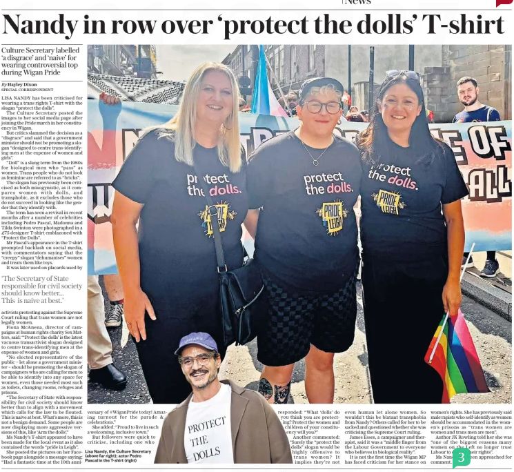 Nandy in row over ‘protect the dolls’ T-shirt Culture Secretary labelled ‘a disgrace’ and ‘naive’ for wearing controversial top during Wigan Pride The Daily Telegraph18 Aug 2025By Hayley Dixon SPECIAL CORRESPONDENT LISA NANDY has been criticised for wearing a trans rights T-shirt with the slogan “protect the dolls”. The Culture Secretary posted the images to her social media page after joining the Pride march in her constituency in Wigan. But critics slammed the decision as a “disgrace” and said that a government minister should not be promoting a slogan “designed to centre trans-identifying men at the expense of women and girls”. “Doll” is a slang term from the 1980s for biological men who “pass” as women. Trans people who do not look as feminine are referred to as “bricks”. The slogan has previously been criticised as both misogynistic, as it compares women with dolls, and transphobic, as it excludes those who do not succeed in looking like the gender that they identify with. The term has seen a revival in recent months after a number of celebrities including Pedro Pascal, Madonna and Tilda Swinton were photographed in a £75 designer T-shirt emblazoned with “Protect the Dolls”. Mr Pascal’s appearance in the T-shirt prompted backlash on social media, with commentators saying that the “creepy” slogan “dehumanises” women and treats them like toys. #TransAgendaClips