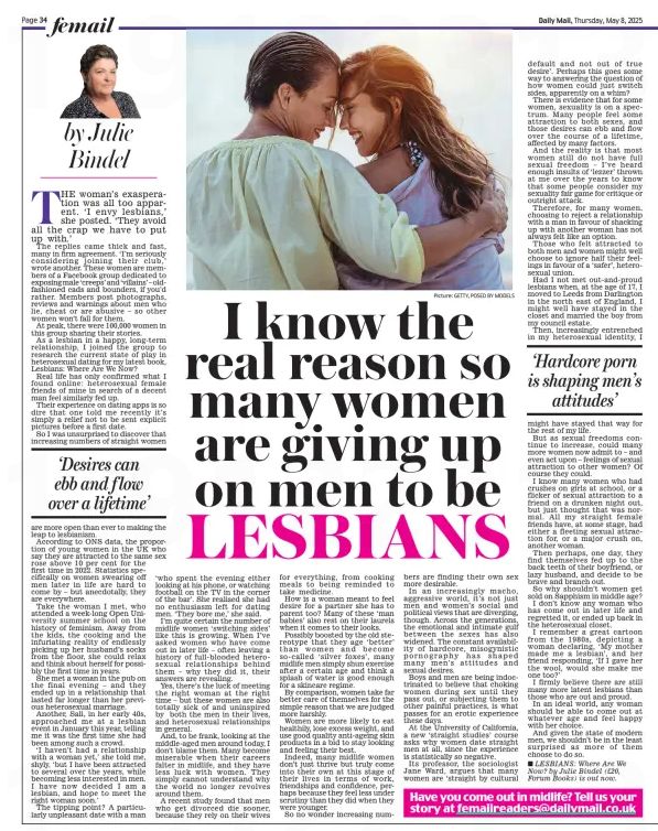 Julie Bindel, Daily Mail, Thursday 8 Mail - I know the real reason so many women are giving up on men to be LESBIANS - THE woman’s exasperation was all too apparent. ‘I envy lesbians,’ she posted. ‘They avoid all the crap we have to put up with.’

The replies came thick and fast, many in firm agreement. ‘I’m seriously considering joining their club,’ wrote another. These women are members of a Facebook group dedicated to exposing male ‘creeps’ and ‘villains’ – oldfashioned cads and bounders, if you’d rather. Members post photographs, reviews and warnings about men who lie, cheat or are abusive – so other women won’t fall for them.

At peak, there were 100,000 women in this group sharing their stories.

As a lesbian in a happy, long-term relationship, I joined the group to research the current state of play in heterosexual dating for my latest book, Lesbians: Where Are We Now?

Real life has only confirmed what I found online: heterosexual female friends of mine in search of a decent man feel similarly fed up.

Their experience on dating apps is so dire that one told me recently it’s simply a relief not to be sent explicit pictures before a first date.

So I was unsurprised to discover that increasing numbers of straight women

‘Desires can ebb and f low over a lifetime’

are more open than ever to making the leap to lesbianism.

According to ONS data, the proportion of young women in the UK who say they are attracted to the same sex rose above 10 per cent for the first time in 2022. Statistics specifically on women swearing off men later in life are hard to come by – but anecdotally, they are everywhere. #TransAgendaClips