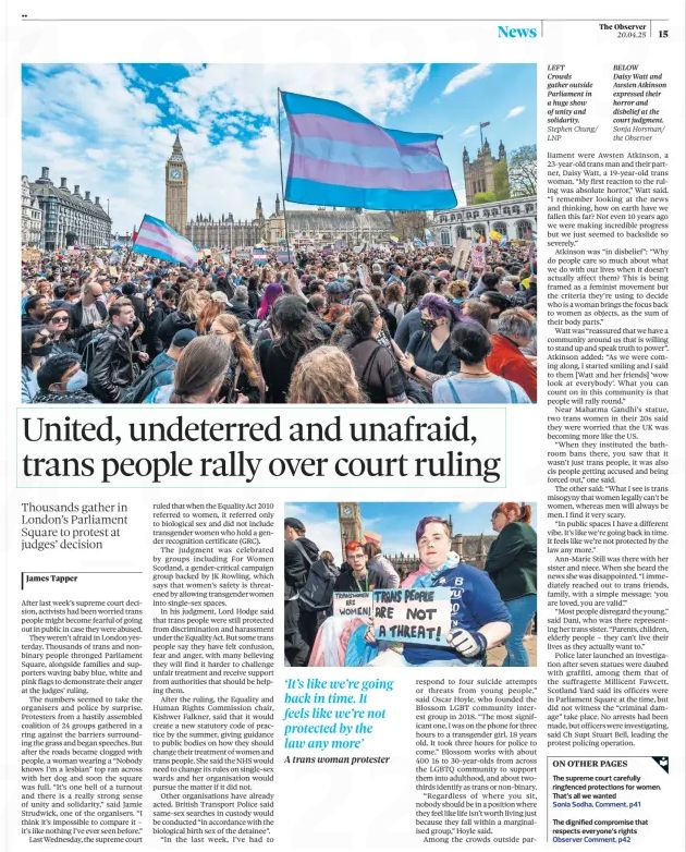 United, undeterred and unafraid, trans people rally over court ruling
Thousands gather in London’s Parliament Square to protest at judges’ decision
The Observer20 Apr 2025James Tapper
Stephen Chung/ LNP
LEFT Crowds gather outside Parliament in a huge show of unity and solidarity.
After last week’s supreme court decision, activists had been worried trans people might become fearful of going out in public in case they were abused.

They weren’t afraid in London yesterday. Thousands of trans and nonbinary people thronged Parliament Square, alongside families and supporters waving baby blue, white and pink flags to demonstrate their anger at the judges’ ruling.

The numbers seemed to take the organisers and police by surprise. Protesters from a hastily assembled coalition of 24 groups gathered in a ring against the barriers surrounding the grass and began speeches. But after the roads became clogged with people, a woman wearing a “Nobody knows I’m a lesbian” top ran across with her dog and soon the square was full. “It’s one hell of a turnout and there is a really strong sense of unity and solidarity,” said Jamie Strudwick, one of the organisers. “I think it’s impossible to compare it – it’s like nothing I’ve ever seen before.”
