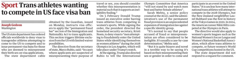 Sport Trans athletes wanting to compete in US face visa ban
The Guardian26 Feb 2025Joseph Gedeon Washington
The US state department has ordered officials worldwide to deny visas to transgender athletes attempting to come to the US to compete and to issue permanent visa bans for those who are deemed to misrepresent their birth sex on visa applications.

The state department cable obtained by the Guardian, issued on Monday, instructs visa officers to apply the “permanent fraud bar” section of the Immigration and Nationality Act to trans applicants. This section triggers lifetime exclusion from the US with limited waiver possibilities.

The directive from the secretary of state, Marco Rubio, said: “In cases where applicants are suspected of misrepresenting their purpose of travel or sex, you should consider whether this misrepresentation is material such that it supports an ineligibility finding.”

On 5 February Donald Trump issued an executive order barring trans athletes from competing in women’s sports. While signing the order, the president directed the homeland security secretary, Kristi Noem, to deny visas to “men attempting to fraudulently enter the United States while identifying themselves as women athletes” during the 2028 Olympics in Los Angeles, which will take place under Trump’s watch.

At the signing, Trump also directed Rubio to tell the International Olympic Committee that America “will not stand by and watch men beat and batter female athletes”.