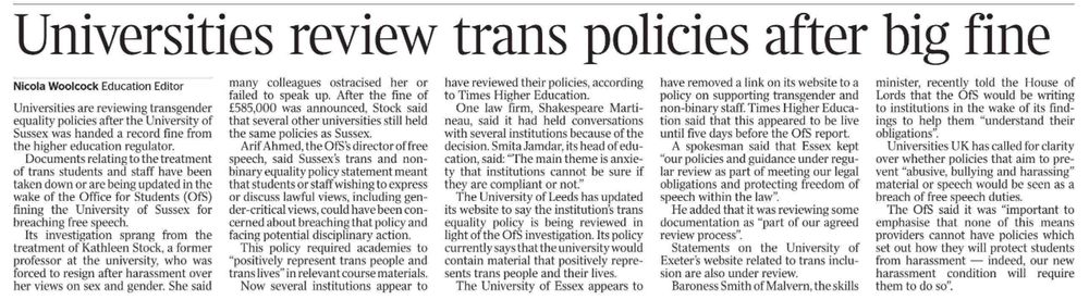 Universities review trans policies after big fine
Nicola Woolcock - Education Editor
Universities are reviewing transgender equality policies after the University of Sussex was handed a record fine from the higher education regulator.

Documents relating to the treatment of trans students and staff have been taken down or are being updated in the wake of the Office for Students (OfS) fining the University of Sussex for breaching free speech.

Its investigation sprang from the treatment of Kathleen Stock, a former professor at the university, who was forced to resign after harassment over her views on sex and gender. She said many colleagues ostracised her or failed to speak up. After the fine of £585,000 was announced, Stock said that several other universities still held the same policies as Sussex.

Arif Ahmed, the OfS’s director of free speech, said Sussex’s trans and nonbinary equality policy statement meant that students or staff wishing to express or discuss lawful views, including gender-critical views, could have been concerned about breaching that policy and facing potential disciplinary action.

This policy required academies to “positively represent trans people and trans lives” in relevant course materials.

Now several institutions appear to have reviewed their policies, according to Times Higher Education.

One law firm, Shakespeare Martineau, said it had held conversations with several institutions because of the decision. Smita Jamdar, its head of education, said: “The main theme is anxiety that institutions cannot be sure if they are compliant or not.”

The University of Leeds has updated its website to say the institution’s trans equality policy is being reviewed in light of the OfS investigation. Its policy currently says that the university would contain material that positively represents trans people and their lives.