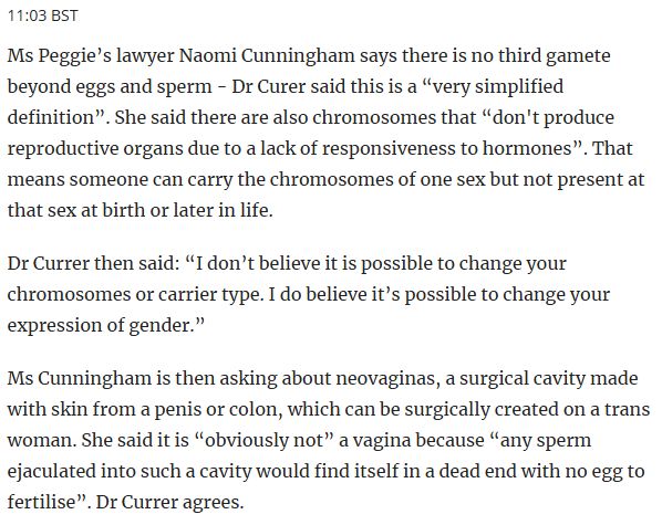 11:03 BST
Ms Peggie’s lawyer Naomi Cunningham says there is no third gamete beyond eggs and sperm - Dr Curer said this is a “very simplified definition”. She said there are also chromosomes that “don't produce reproductive organs due to a lack of responsiveness to hormones”. That means someone can carry the chromosomes of one sex but not present at that sex at birth or later in life.

Dr Currer then said: “I don’t believe it is possible to change your chromosomes or carrier type. I do believe it’s possible to change your expression of gender.”

Ms Cunningham is then asking about neovaginas, a surgical cavity made with skin from a penis or colon, which can be surgically created on a trans woman. She said it is “obviously not” a vagina because “any sperm ejaculated into such a cavity would find itself in a dead end with no egg to fertilise”. Dr Currer agrees.