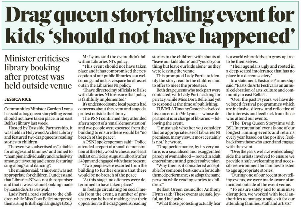 A drag queen storytelling event for children should not have taken place in an east Belfast library, the Communities Minister has said.

Gordon Lyons also indicated that future events won’t take place. It comes after a protest was staged outside Holywood Arches Library last week during an Eastside Arts Festival storytelling by two drag queens.

The PSNI attended the protest and two people were escorted away to ensure there would be “no breach of the peace”.

Mr Lyons said: “This event should not have taken place and it has compromised the perception of our public libraries as a welcoming and inclusive space for all as set out in the Libraries NI policy. I have directed my officials to liaise with Libraries NI to ensure that policy is faithfully implemented.”

Green councillor Anthony Flynn said: “These events are safe, joyful, and inclusive. What those protesting actually fear is a world where kids can grow up free to be themselves.”

Communities Minister Gordon Lyons has said a drag queen storytelling event should not have taken place in an east Belfast library last week.

Hosted by Eastside Partnership, it was held in Holywood Arches Library and featured two drag queens reading stories to children.

The event was advertised as “suitable for all ages and families” and aimed to “champion individuality and inclusivity amongst its young audiences, featuring sing-alongs and dancing”.

The minister said: “This event was not appropriate for children. I understand that Libraries NI was not the organiser and that it was a venue booking made by Eastside Arts Festival.”

Lady Portia read stories to the children, while Miss Dora Belle interpreted them using British sign language (BSL).

Mr Lyons said the event didn’t fall within Libraries NI’S policy.

“This event should not have taken place and it has compromised the perception of our public libraries as a welcoming and inclusive space for all as set out in the Libraries NI policy.