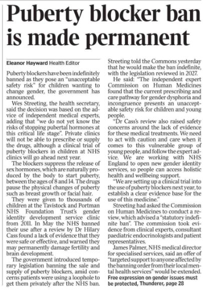 Puberty blocker ban is made permanent
Eleanor Hayward - Health Editor
Puberty blockers have been indefinitely banned as they pose an “unacceptable safety risk” for children wanting to change gender, the government has announced.

Wes Streeting, the health secretary, said the decision was based on the advice of independent medical experts, adding that “we do not yet know the risks of stopping pubertal hormones at this critical life stage”. Private clinics will not be able to prescribe or supply the drugs, although a clinical trial of puberty blockers in children at NHS clinics will go ahead next year.

The blockers suppress the release of sex hormones, which are naturally produced by the body to start puberty, between the ages of 8 and 14. The drugs pause the physical changes of puberty such as breast growth or facial hair.

They were given to thousands of children at the Tavistock and Portman NHS Foundation Trust’s gender identity development service clinic from 2011. In May the NHS banned their use after a review by Dr Hilary Cass found a lack of evidence that they were safe or effective, and warned they may permanently damage fertility and brain development.

The government introduced temporary legislation banning the sale and supply of puberty blockers, amid concerns patients were using a loophole to get them privately after the NHS ban. Streeting told the Commons yesterday that he would make the ban indefinite, with the legislation reviewed in 2027.

He said: “The independent expert Commission on Human Medicines found that the current prescribing and care pathway for gender dysphoria and incongruence presents an unacceptable safety risk for children and young people.

“Dr Cass’s review also raised safety concerns around the lack of evidence for these medical treatments. We need to act with caution and care when it comes to this vulnerable group of young people, and follow the expert advice. We are working with NHS England to open new gender identity services, so