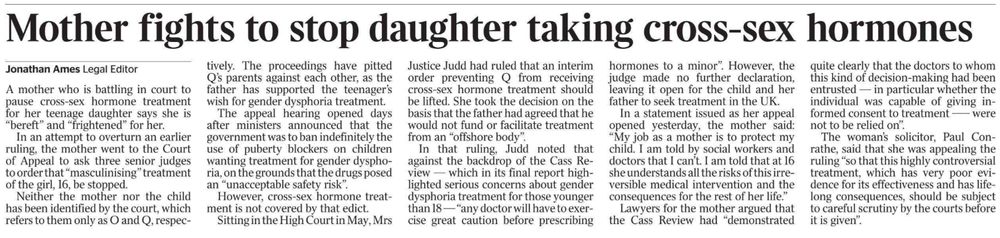 Mother fights to stop daughter taking cross-sex hormones
Jonathan Ames - Legal Editor
A mother who is battling in court to pause cross-sex hormone treatment for her teenage daughter says she is “bereft” and “frightened” for her.

In an attempt to overturn an earlier ruling, the mother went to the Court of Appeal to ask three senior judges to order that “masculinising” treatment of the girl, 16, be stopped.

Neither the mother nor the child has been identified by the court, which refers to them only as O and Q, respectively. The proceedings have pitted Q’s parents against each other, as the father has supported the teenager’s wish for gender dysphoria treatment.

The appeal hearing opened days after ministers announced that the government was to ban indefinitely the use of puberty blockers on children wanting treatment for gender dysphoria, on the grounds that the drugs posed an “unacceptable safety risk”.

However, cross-sex hormone treatment is not covered by that edict.

Sitting in the High Court in May, Mrs Justice Judd had ruled that an interim order preventing Q from receiving cross-sex hormone treatment should be lifted. She took the decision on the basis that the father had agreed that he would not fund or facilitate treatment from an “offshore body”.

In that ruling, Judd noted that against the backdrop of the Cass Review — which in its final report highlighted serious concerns about gender dysphoria treatment for those younger than 18 — “any doctor will have to exercise great caution before prescribing hormones to a minor”. However, the judge made no further declaration, leaving it open for the child and her father to seek treatment in the UK.

In a statement issued as her appeal opened yesterday, the mother said: “My job as a mother is to protect my child. I am told by social workers and doctors that I can’t. I am told that at 16 she understands all the risks of this irreversible medical intervention and the consequences for the rest of her life.”