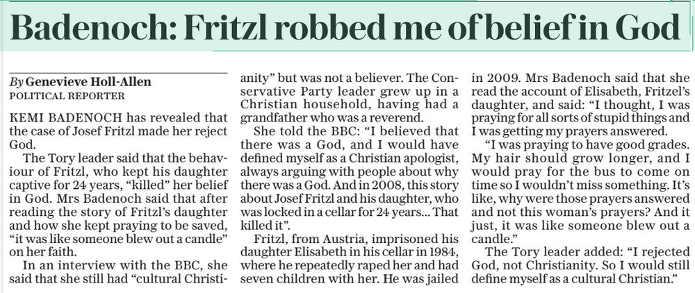Badenoch: Fritzl robbed me of belief in God
The Daily Telegraph7 Aug 2025By Genevieve Holl-allen POLITICAL REPORTER
KEMI BADENOCH has revealed that the case of Josef Fritzl made her reject God.

The Tory leader said that the behaviour of Fritzl, who kept his daughter captive for 24 years, “killed” her belief in God. Mrs Badenoch said that after reading the story of Fritzl’s daughter and how she kept praying to be saved, “it was like someone blew out a candle” on her faith.

In an interview with the BBC, she said that she still had “cultural Christianity” but was not a believer. The Conservative Party leader grew up in a Christian household, having had a grandfather who was a reverend.

She told the BBC: “I believed that there was a God, and I would have defined myself as a Christian apologist, always arguing with people about why there was a God. And in 2008, this story about Josef Fritzl and his daughter, who was locked in a cellar for 24 years... That killed it”.

Fritzl, from Austria, imprisoned his daughter Elisabeth in his cellar in 1984, where he repeatedly raped her and had seven children with her. He was jailed in 2009. Mrs Badenoch said that she read the account of Elisabeth, Fritzel’s daughter, and said: “I thought, I was praying for all sorts of stupid things and I was getting my prayers answered.

“I was praying to have good grades. My hair should grow longer, and I would pray for the bus to come on time so I wouldn’t miss something. It’s like, why were those prayers answered and not this woman’s prayers? And it just, it was like someone blew out a candle.”

The Tory leader added: “I rejected God, not Christianity. So I would still define myself as a cultural Christian.” #TransAgendaClips