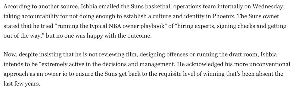 According to another source, Ishbia emailed the Suns basketball operations team internally on Wednesday, taking accountability for not doing enough to establish a culture and identity in Phoenix. The Suns owner stated that he tried “running the typical NBA owner playbook” of “hiring experts, signing checks and getting out of the way,” but no one was happy with the outcome.

Now, despite insisting that he is not reviewing film, designing offenses or running the draft room, Ishbia intends to be “extremely active in the decisions and management. He acknowledged his more unconventional approach as an owner io to ensure the Suns get back to the requisite level of winning that’s been absent the last few years.