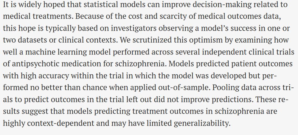 It is widely hoped that statistical models can improve decision-making related to medical treatments. Because of the cost and scarcity of medical outcomes data, this hope is typically based on investigators observing a model’s success in one or two datasets or clinical contexts. We scrutinized this optimism by examining how well a machine learning model performed across several independent clinical trials of antipsychotic medication for schizophrenia. Models predicted patient outcomes with high accuracy within the trial in which the model was developed but performed no better than chance when applied out-of-sample. Pooling data across trials to predict outcomes in the trial left out did not improve predictions. These results suggest that models predicting treatment outcomes in schizophrenia are highly context-dependent and may have limited generalizability.