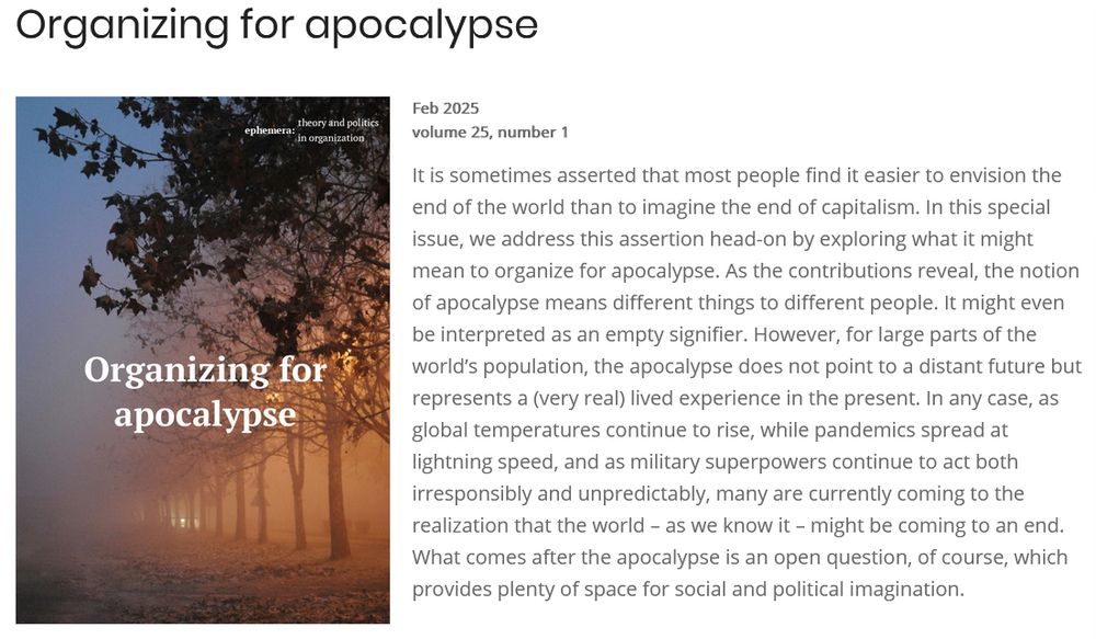 Organizing for apocalypse

It is sometimes asserted that most people find it easier to envision the end of the world than to imagine the end of capitalism. In this special issue, we address this assertion head-on by exploring what it might mean to organize for apocalypse. As the contributions reveal, the notion of apocalypse means different things to different people. It might even be interpreted as an empty signifier. However, for large parts of the world’s population, the apocalypse does not point to a distant future but represents a (very real) lived experience in the present. In any case, as global temperatures continue to rise, while pandemics spread at lightning speed, and as military superpowers continue to act both irresponsibly and unpredictably, many are currently coming to the realization that the world – as we know it – might be coming to an end. What comes after the apocalypse is an open question, of course, which provides plenty of space for social and political imagination. 