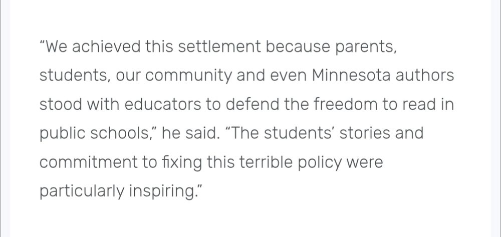 Text from press release “We achieved this settlement because parents, students, our community and even Minnesota authors stood with educators to defend the freedom to read in public schools,” he said. “The students’ stories and commitment to fixing this terrible policy were particularly inspiring.” 