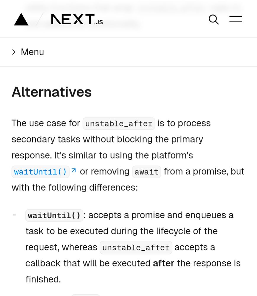 The use case for unstable_after is to process secondary tasks without blocking the primary response. It's similar to using the platform's waitUntil() or removing await from a promise, but with the following differences:

waitUntil(): accepts a promise and enqueues a task to be executed during the lifecycle of the request, whereas unstable_after accepts a callback that will be executed after the response is finished.