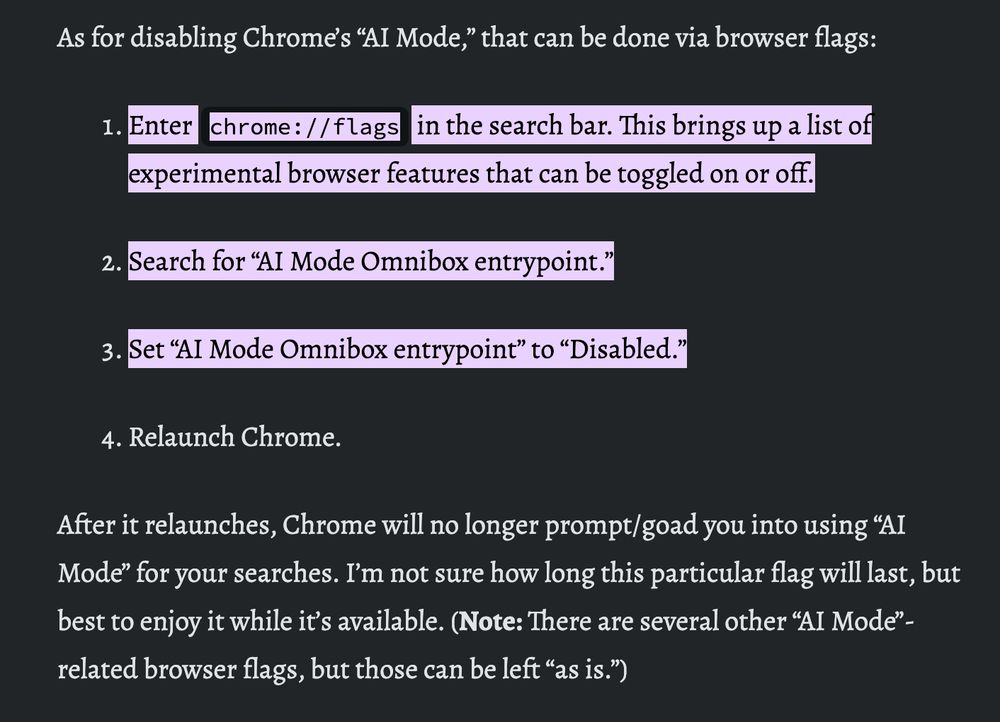 As for disabling Chrome’s “AI Mode,” that can be done via browser flags:

Enter chrome://flags in the search bar. This brings up a list of experimental browser features that can be toggled on or off.
Search for “AI Mode Omnibox entrypoint.”
Set “AI Mode Omnibox entrypoint” to “Disabled.”
Relaunch Chrome.
After it relaunches, Chrome will no longer prompt/goad you into using “AI Mode” for your searches. I’m not sure how long this particular flag will last, but best to enjoy it while it’s available. (Note: There are several other “AI Mode”-related browser flags, but those can be left “as is.”)