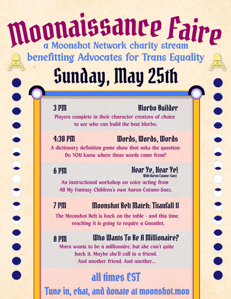 Moonaissance Faire
a Moonshot Network charity stream
benefitting Advocates for Trans Equality
schedule for Sunday, May 25th
all times EST

3pm - Blorbo Builder
Players compete in their character creators of choice to see who can build the best blorbo.

430pm - Words, Words, Words
A dictionary definition game show that asks the question:
Do YOU know where these words came from?

6pm - Hear Ye, Hear Ye! 
An instructional workshop on voice acting from All My Fantasy Children's own Aaron Catano-Saez

7pm - Moonshot Belt Match: Titanfall II
The Moonshot Belt is back on the table - and this time, reaching it is going to require a Gauntlet.

8pm - Who Wants to Be a Millionaire?
Marn wants to be a millionaire, but she can't quite hack it. Maybe she'll call in a friend, and another friend, and another...

Tune in, chat, and donate at moonshot.mov