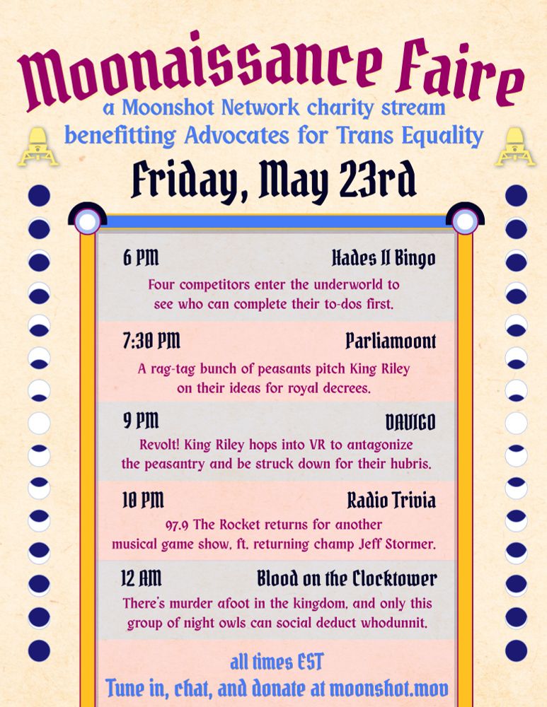 Moonaissance Faire
a Moonshot Network charity stream
benefitting Advocates for Trans Equality
schedule for Friday May 23rd
all times EST

6pm - Hades II Bingo
Four competitors enter the underworld to see who can complete their to-dos first.

730pm - Parliamoont
A rag-tag bunch of peasants pitch King Riley on their ideas for royal decrees.

9pm - Davigo
Revolt! King Riley hops into VR to antagonize the peasantry and be struck down for their hubris.

10pm - Radio Trivia
97.9 The Rocket returns for another musical game show, ft. returning champ Jeff Stormer.

12am - Blood on the Clocktower
There's murder afoot in the kingdom, and only this group of night owls can social deduct whodunnit.

Tune in, chat, and donate at moonshot.mov