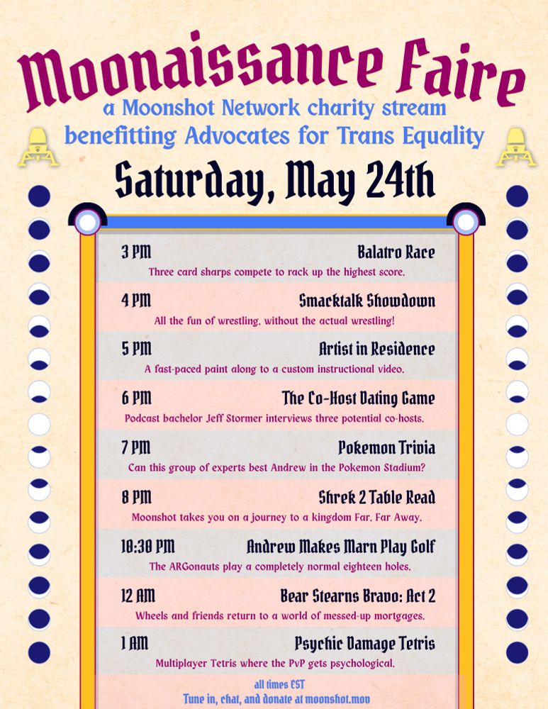 Moonaissance Faire
a Moonshot Network charity stream
benefitting Advocates for Trans Equality
schedule for Saturday, May 24th
all times EST

3pm - Balatro Race
Three card sharps compete to rack up the highest score.

4pm - Smacktalk Showdown
All the fun of wrestling, without the actual wrestling!

5pm - Artist in Residence
A fast-paced paint along to a custom instrucitonal video.

6pm - The Co-Host Dating Game
Podcast bachelor Jeff Stormer interviews three potential co-hosts.

7pm - Pokemon Trivia
Can this group of expert best Andrew in the Pokemon Stadium?

8pm - Shrek Table Read
Moonshot takes you on a jourrney to a kingdom Far, Far Away.

1030pm - Andrew Makes Marn Play Gold
The ARGonauts play a completely normal eighteen holes.

12pm - Bear Stearns Bravo: Act 2
Wheels and friends return to a world of messed-up mortgages.

1am - Psychic Damage Tetris
Multiplayer Tetris where the PvP gets psychological.

Tune in, chat, and donate at moonshot.mov