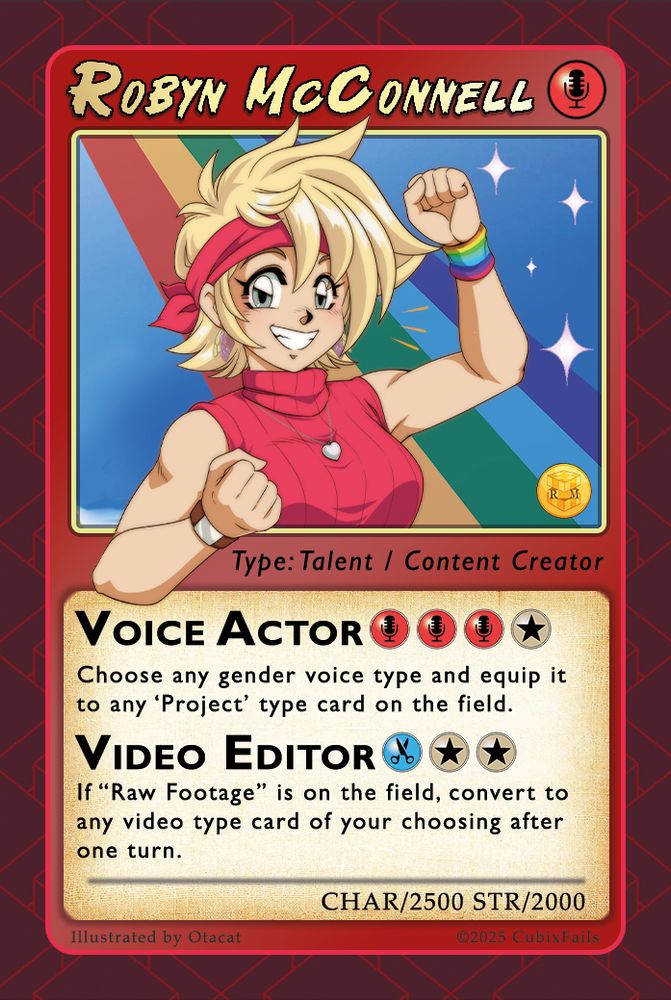 Robyn McConnell business card, designed to look like a mix of a Pokemon and Yu-Gi-Oh card. The main portrait is of Robyn striking a powerful pose in the style of a 90's anime.
It reads:
Type: Talent / Content Creator
VOICE ACTOR - Choose any gender voice type and equip it to any 'Project type card on the field.
VIDEO EDITOR - If "Raw footage" is on the field, convert to any video type card of your choosing after one turn.
Char/2500 STR/2000
Illustrated by Otacat