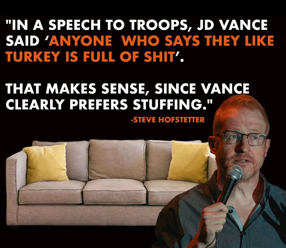 Photo of comedian Steve Hofstetter in front of a clip art couch, saying his joke:
“In a speech to troops, jd Vance said ‘anyone who says they like turkey is full of shit.’ That makes sense because Vance clearly prefers stuffing.”
This refers to the entirely possibly untrue rumor that jd Vance likes to fuck sofas. 