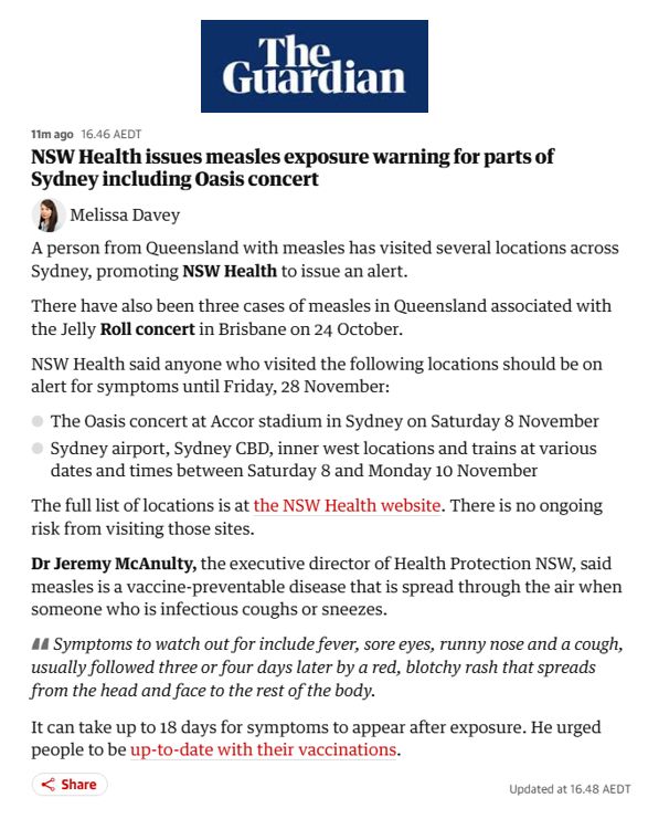 A Guardian news article with the headline: “NSW Health issues measles exposure warning for parts of Sydney including Oasis concert.” The report states that a person from Queensland with measles visited multiple locations in Sydney, prompting an alert. Three related cases in Queensland were linked to a Jelly Roll concert in Brisbane. NSW Health advises anyone who attended the Oasis concert at Accor Stadium on 8 November or visited Sydney Airport, the CBD, inner west locations, or trains between 8–10 November to watch for symptoms until 28 November. The article includes guidance from Dr Jeremy McAnulty on measles symptoms—fever, sore eyes, runny nose, cough followed by a blotchy rash—and notes that measles is highly contagious but preventable. Links to the NSW Health website and vaccination advice are included.
