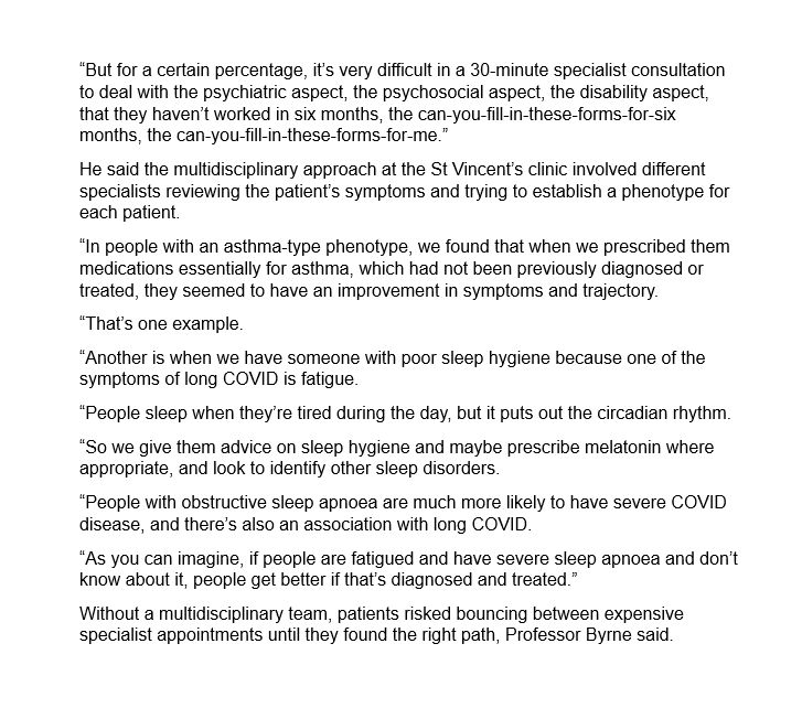 “But for a certain percentage, it’s very difficult in a 30-minute specialist consultation to deal with the psychiatric aspect, the psychosocial aspect, the disability aspect, that they haven’t worked in six months, the can-you-fill-in-these-forms-for-six months, the can-you-fill-in-these-forms-for-me.”
He said the multidisciplinary approach at the St Vincent’s clinic involved different specialists reviewing the patient’s symptoms and trying to establish a phenotype for each patient.
“In people with an asthma-type phenotype, we found that when we prescribed them medications essentially for asthma, which had not been previously diagnosed or treated, they seemed to have an improvement in symptoms and trajectory.
“That’s one example.
“Another is when we have someone with poor sleep hygiene because one of the symptoms of long COVID is fatigue.
“People sleep when they’re tired during the day, but it puts out the circadian rhythm.
“So we give them advice on sleep hygiene and maybe prescribe melatonin where appropriate, and look to identify other sleep disorders.
“People with obstructive sleep apnoea are much more likely to have severe COVID disease, and there’s also an association with long COVID.
“As you can imagine, if people are fatigued and have severe sleep apnoea and don’t know about it, people get better if that’s diagnosed and treated.”
Without a multidisciplinary team, patients risked bouncing between expensive specialist appointments until they found the right path, Professor Byrne said.
