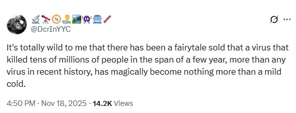 🔬🔭🧭👨‍💻🏞️👾🤖🌡️ @DcrInYYC

It's totally wild to me that there has been a fairytale sold that a virus that killed tens of millions of people in the span of a few year, more than any virus in recent history, has magically become nothing more than a mild cold.
 
4:50 PM · Nov 18, 2025 · 14.2K Views