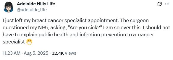 By Adelaide Hills Life @adelaide_life

"I just left my breast cancer specialist appointment. The surgeon questioned my N95, asking, "Are you sick?" I am so over this. I should not have to explain public health and infection prevention to a  cancer specialist" 😷

11:23 AM · Aug 5, 2025 32.4K Views