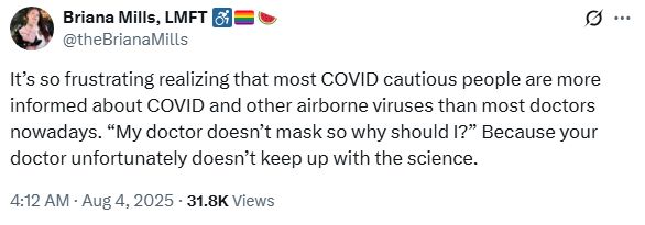 Briana Mills, LMFT ♿️🏳️‍🌈🍉 @theBrianaMills

It’s so frustrating realizing that most COVID cautious people are more informed about COVID and other airborne viruses than most doctors nowadays. “My doctor doesn’t mask so why should I?” Because your doctor unfortunately doesn’t keep up with the science.

4:12 AM · Aug 4, 2025 31.8K Views