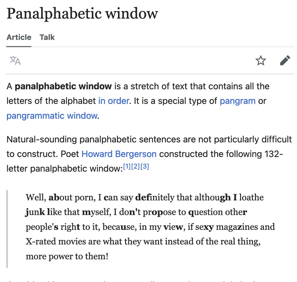 A panalphabetic window is a stretch of text that contains all the letters of the alphabet in order. It is a special type of pangram or pangrammatic window.

Natural-sounding panalphabetic sentences are not particularly difficult to construct. Poet Howard Bergerson constructed the following 132-letter panalphabetic window:[1][2][3]

    Well, about porn, I can say definitely that although I loathe junk like that myself, I don't propose to question other people's right to it, because, in my view, if sexy magazines and X-rated movies are what they want instead of the real thing, more power to them!
