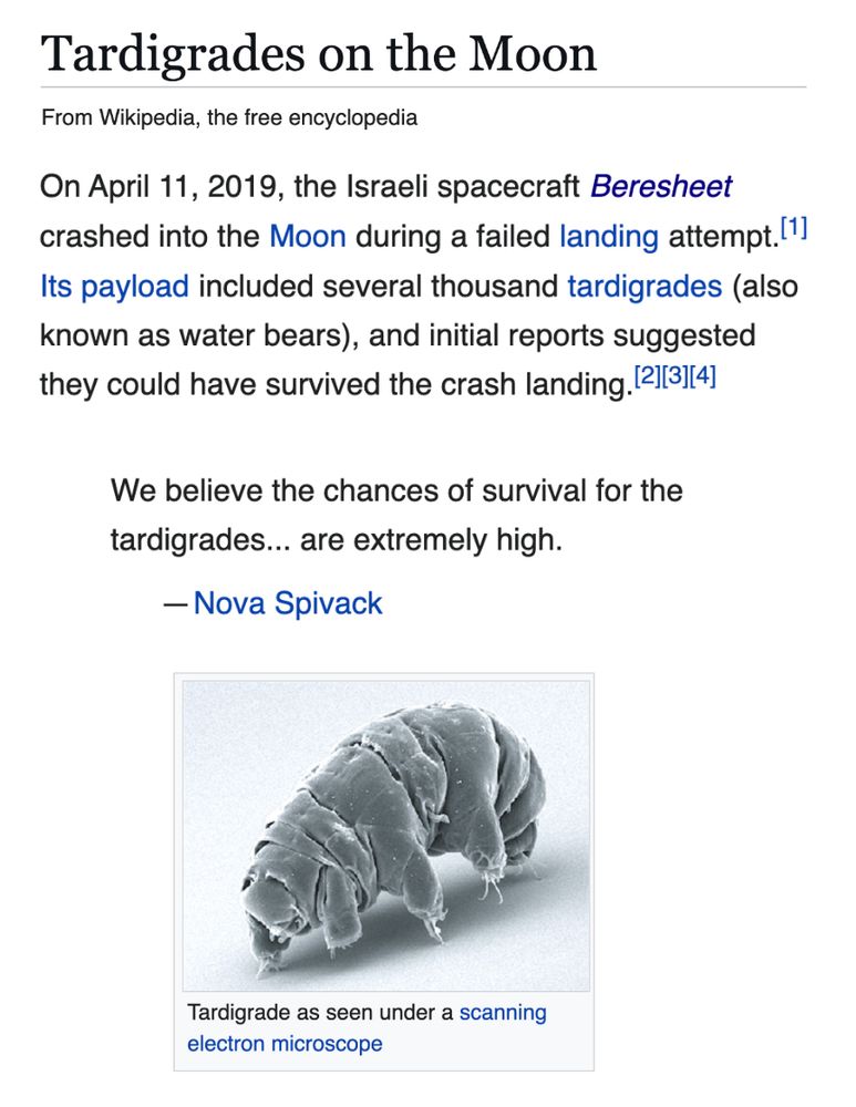 On April 11, 2019, the Israeli spacecraft Beresheet crashed into the Moon during a failed landing attempt.[1] Its payload included several thousand tardigrades (also known as water bears). Initial reports suggested they could have survived the crash landing. We believe the chances of survival for the tardigrades... are extremely high.— Nova Spivack,