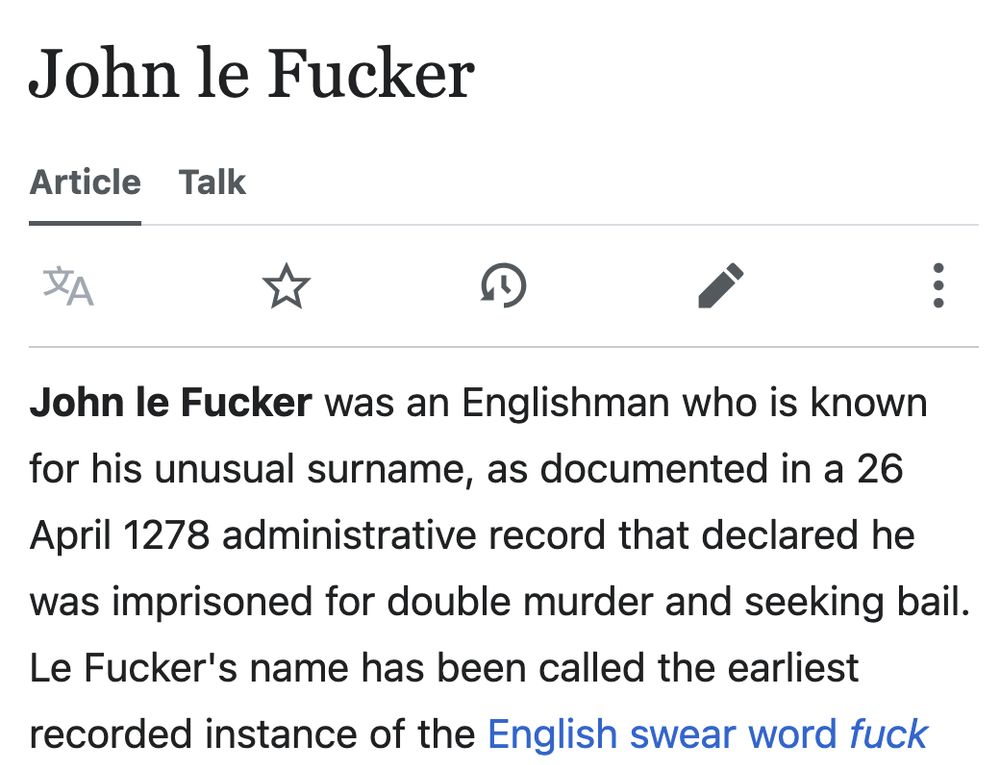  John le Fucker was an Englishman who is known for his unusual surname, as documented in a 26 April 1278 administrative record that declared he was imprisoned for double murder and seeking bail. Le Fucker's name has been called the earliest recorded instance of the English swear word fuck