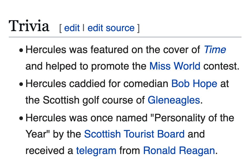 Hercules was featured on the cover of Time and helped to promote the Miss World contest.
Hercules caddied for comedian Bob Hope at the Scottish golf course of Gleneagles.
Hercules was once named "Personality of the Year" by the Scottish Tourist Board and received a telegram from Ronald Reagan.