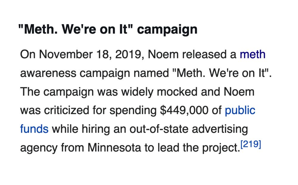 On November 18, 2019, Noem released a meth awareness campaign named "Meth. We're on It". The campaign was widely mocked and Noem was criticized for spending $449,000 of public funds while hiring an out-of-state advertising agency from Minnesota to lead the project.[219] She defended the campaign as successful in raising awareness.[220]

