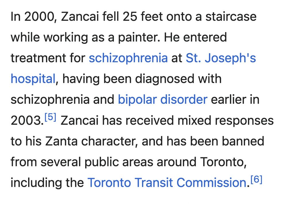 In 2000, Zancai fell 25 feet onto a staircase while working as a painter. He entered treatment for schizophrenia at St. Joseph's hospital, having been diagnosed with schizophrenia and bipolar disorder earlier in 2003.[5] Zancai has received mixed responses to his Zanta character, and has been banned from several public areas around Toronto, including the Toronto Transit Commission.[6]

