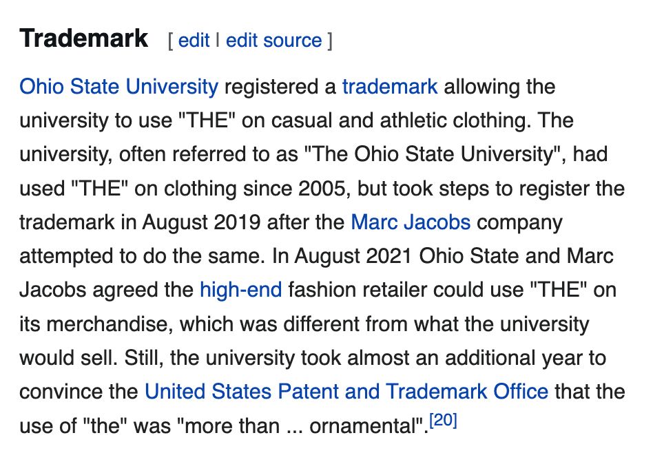 Ohio State University registered a trademark allowing the university to use "THE" on casual and athletic clothing. The university, often referred to as "The Ohio State University", had used "THE" on clothing since 2005, but took steps to register the trademark in August 2019 after the Marc Jacobs company attempted to do the same. In August 2021 Ohio State and Marc Jacobs agreed the high-end fashion retailer could use "THE" on its merchandise, which was different from what the university would sell. Still, the university took almost an additional year to convince the United States Patent and Trademark Office that the use of "the" was "more than ... ornamental".[20]

