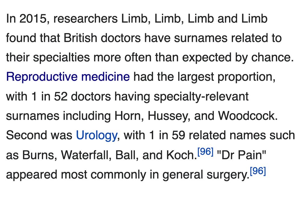 In 2015, researchers Limb, Limb, Limb and Limb found that British doctors have surnames related to their specialties more often than expected by chance. Reproductive medicine had the largest proportion, with 1 in 52 doctors having specialty-relevant surnames including Horn, Hussey, and Woodcock. Second was Urology, with 1 in 59 related names such as Burns, Waterfall, Ball, and Koch.[96] "Dr Pain" appeared most commonly in general surgery.[96]

