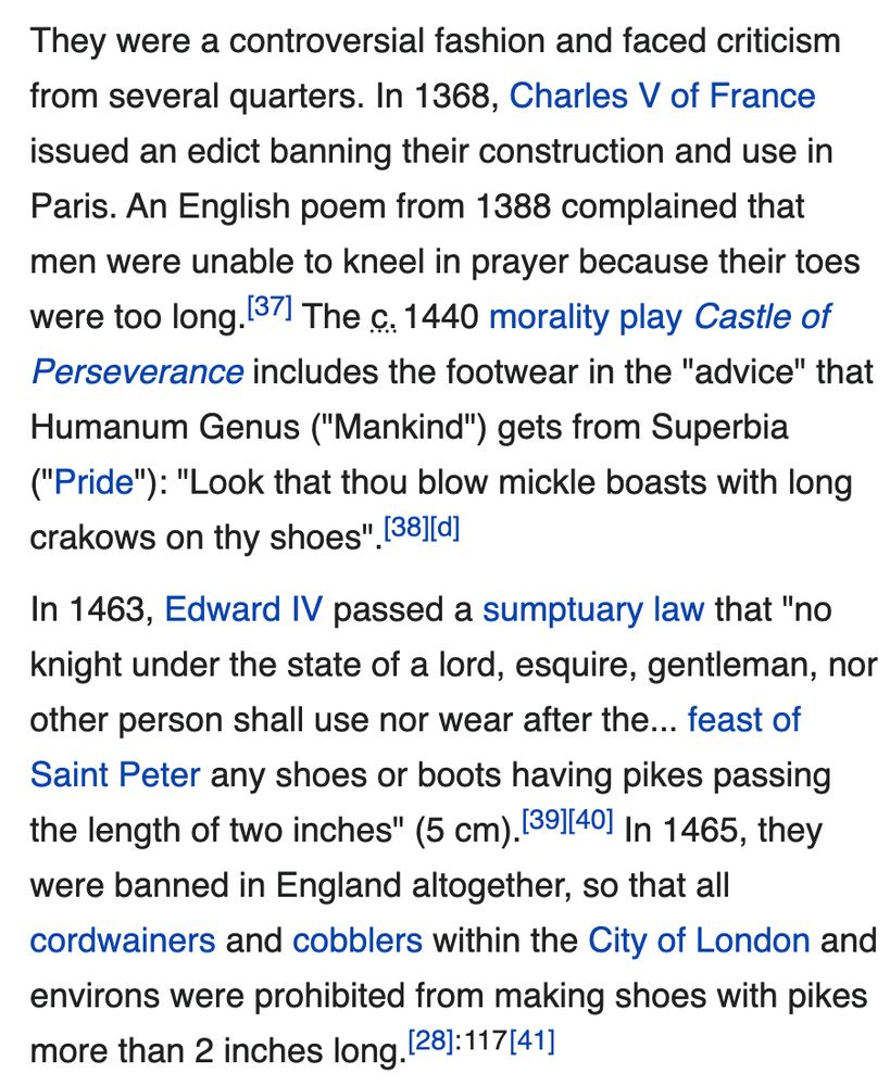 They were a controversial fashion and faced criticism from several quarters. In 1368, Charles V of France issued an edict banning their construction and use in Paris. An English poem from 1388 complained that men were unable to kneel in prayer because their toes were too long.[37] The c. 1440 morality play Castle of Perseverance includes the footwear in the 