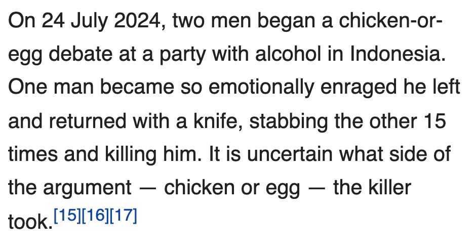 On 24 July 2024, two men began a chicken-or-egg debate at a party with alcohol in Indonesia. One man became so emotionally enraged he left and returned with a knife, stabbing the other 15 times and killing him. It is uncertain what side of the argument — chicken or egg — the killer took