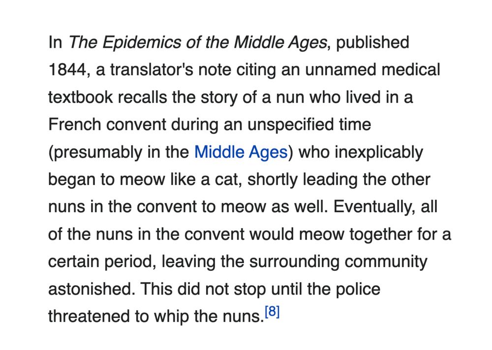 In The Epidemics of the Middle Ages, an 1844 collection of works written by J. F. C. Hecker (and translated by Benjamin Guy Babington), a translator's note by Babington, citing an unnamed medical textbook, recalls the story of a nun who lived in a French convent during an unspecified time (presumably in the Middle Ages) who inexplicably began to meow like a cat, shortly leading the other nuns in the convent to meow as well. Eventually, all of the nuns in the convent would meow together for a certain period, leaving the surrounding community astonished. This did not stop until the police threatened to whip the nuns