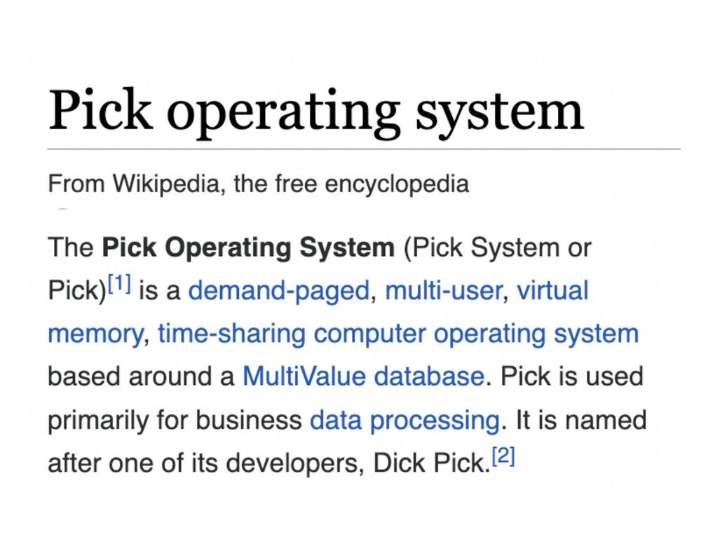 The Pick Operating System, also known as the Pick System or simply Pick,[1] is a demand-paged, multi-user, virtual memory, time-sharing computer operating system based around a MultiValue database. Pick is used primarily for business data processing. It is named after one of its developers, Dick Pick