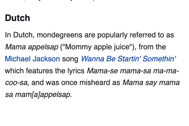 In Dutch, mondegreens are popularly referred to as Mama appelsap ("Mommy apple juice"), from the Michael Jackson song Wanna Be Startin' Somethin' which features the lyrics Mama-se mama-sa ma-ma-coo-sa, and was once misheard as Mama say mama sa mam[a]appelsap.