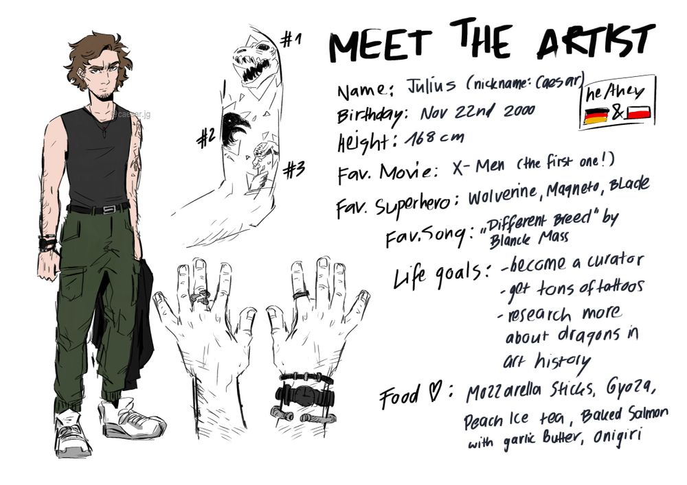 The drawing shows me drawn in a semi-realistic art style on the left side of the image, wearing a black muscle top, green cargo pants and white sneakers. Next to it is a drawing of my three tattoos (a T-Rex skull, a raven and a tortoise) as well as both of my hands with rings and bracelets I usually wear. On the right side of the painting are some infos about me and my interests. Name: Julius (nickname: Caesar), Birthday: November 22nd 2000, Height: 168cm, Pronouns: he / they, nationality: german / polish, Favorite movie: X-Men (the first one!), Favorite superheroes: Wolverine / Magneto / Blade, Favorite Song: "Different Breed" by Blanck Mass, Life goals: Become a museum curator, get tons of tattoos, research more about dragons in art history. Food I like: Mozzarella sticks, Gyoza, Peach Ice Tea, baked salmon with garlic butter, Onigiri.