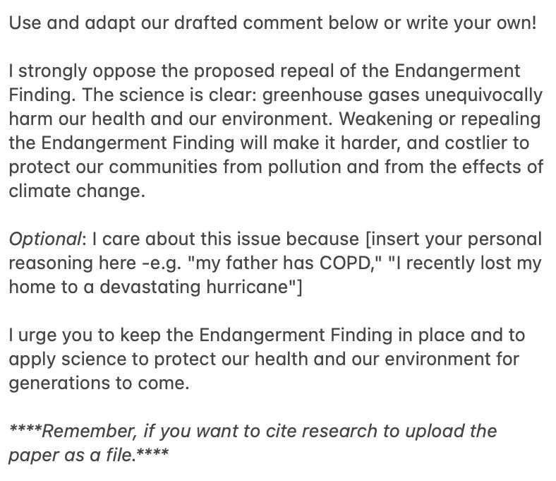 Use and adapt our drafted comment below or write your own! 

I strongly oppose the proposed repeal of the Endangerment Finding. The science is clear: greenhouse gases unequivocally harm our health and our environment. Weakening or repealing the Endangerment Finding will make it harder, and costlier to protect our communities from pollution and from the effects of climate change. 

Optional: I care about this issue because [insert your personal reasoning here -e.g. "my father has COPD," "I recently lost my home to a devastating hurricane"] 

I urge you to keep the Endangerment Finding in place and to apply science to protect our health and our environment for generations to come. 

****Remember, if you want to cite research to upload the paper as a file.****