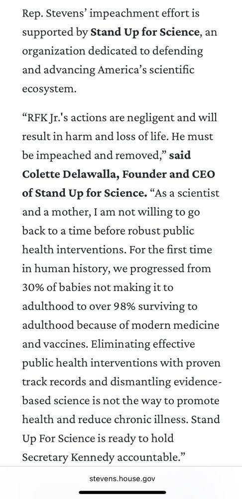 Rep. Stevens’ impeachment effort is supported by Stand Up for Science, an organization dedicated to defending and advancing America’s scientific ecosystem.

“RFK Jr.'s actions are negligent and will result in harm and loss of life. He must be impeached and removed,” said Colette Delawalla, Founder and CEO of Stand Up for Science. “As a scientist and a mother, I am not willing to go back to a time before robust public health interventions. For the first time in human history, we progressed from 30% of babies not making it to adulthood to over 98% surviving to adulthood because of modern medicine and vaccines. Eliminating effective public health interventions with proven track records and dismantling evidence-based science is not the way to promote health and reduce chronic illness. Stand Up For Science is ready to hold Secretary Kennedy accountable.”